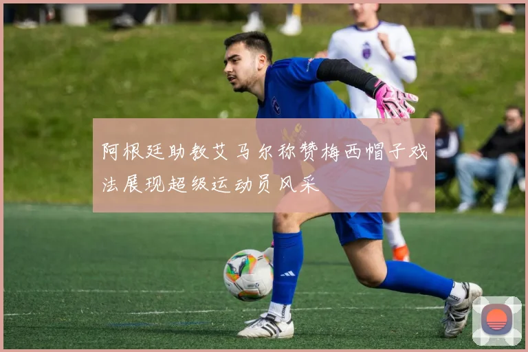 阿根廷助教艾马尔称赞梅西帽子戏法展现超级运动员风采