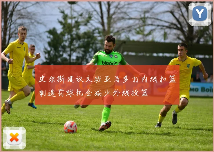 皮尔斯建议文班亚马多打内线扣篮制造罚球机会减少外线投篮