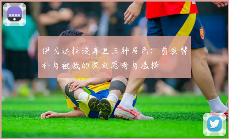 伊戈达拉谈库里三种角色：首发替补与被裁的深刻思考与选择