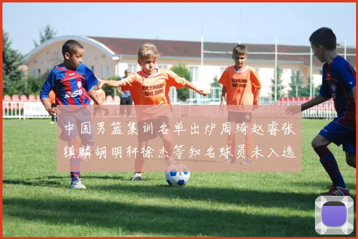 中国男篮集训名单出炉周琦赵睿张镇麟胡明轩徐杰等知名球员未入选