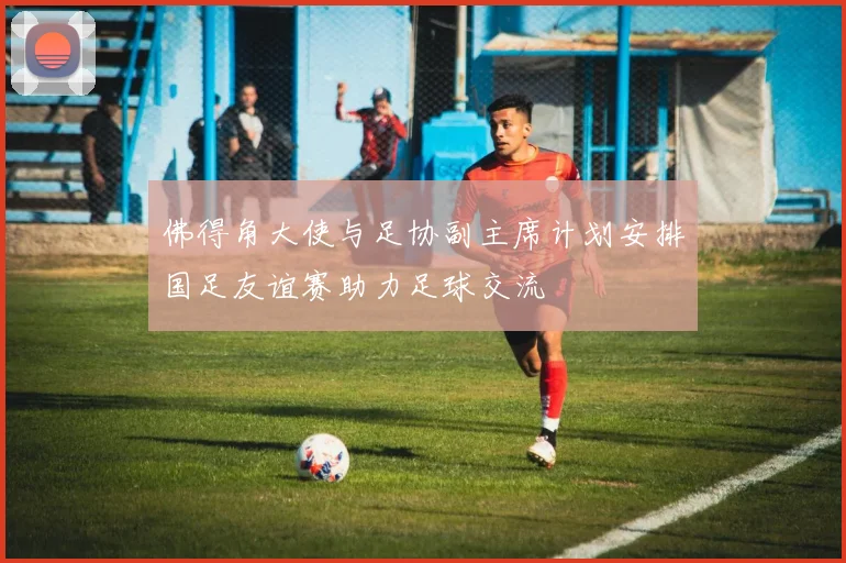 佛得角大使与足协副主席计划安排国足友谊赛助力足球交流