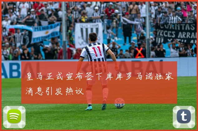 皇马正式宣布签下库库罗马诺独家消息引发热议