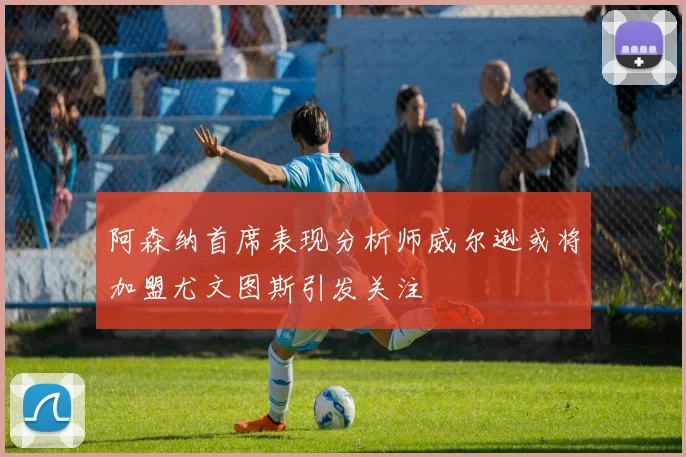 阿森纳首席表现分析师威尔逊或将加盟尤文图斯引发关注