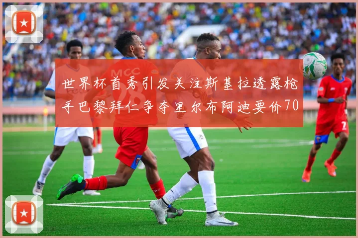世界杯首秀引发关注斯基拉透露枪手巴黎拜仁争夺里尔布阿迪要价7000万欧